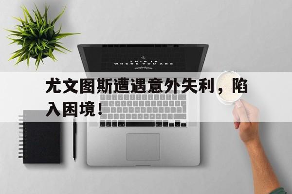 关于尤文图斯遭遇意外失利，陷入困境！的信息