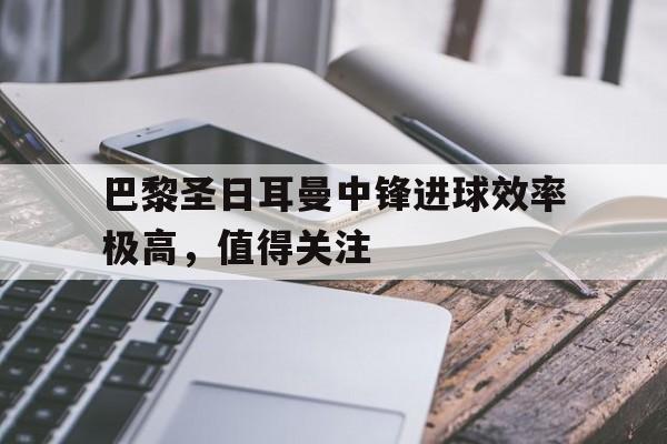 巴黎圣日耳曼中锋进球效率极高，值得关注