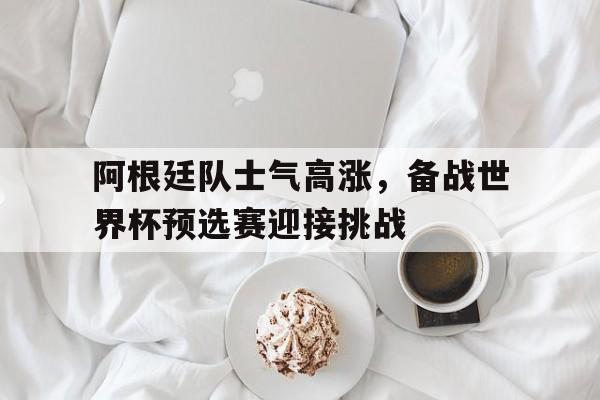 包含阿根廷队士气高涨，备战世界杯预选赛迎接挑战的词条