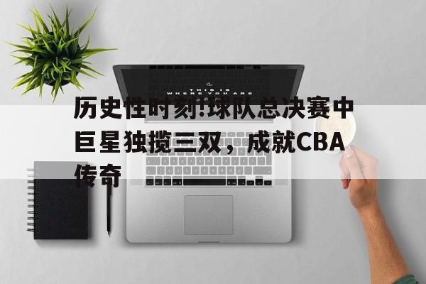 包含历史性时刻!球队总决赛中巨星独揽三双，成就CBA传奇的词条