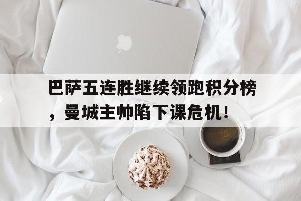 巴萨五连胜继续领跑积分榜，曼城主帅陷下课危机！