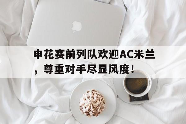 申花赛前列队欢迎AC米兰，尊重对手尽显风度！今日ac米兰比赛